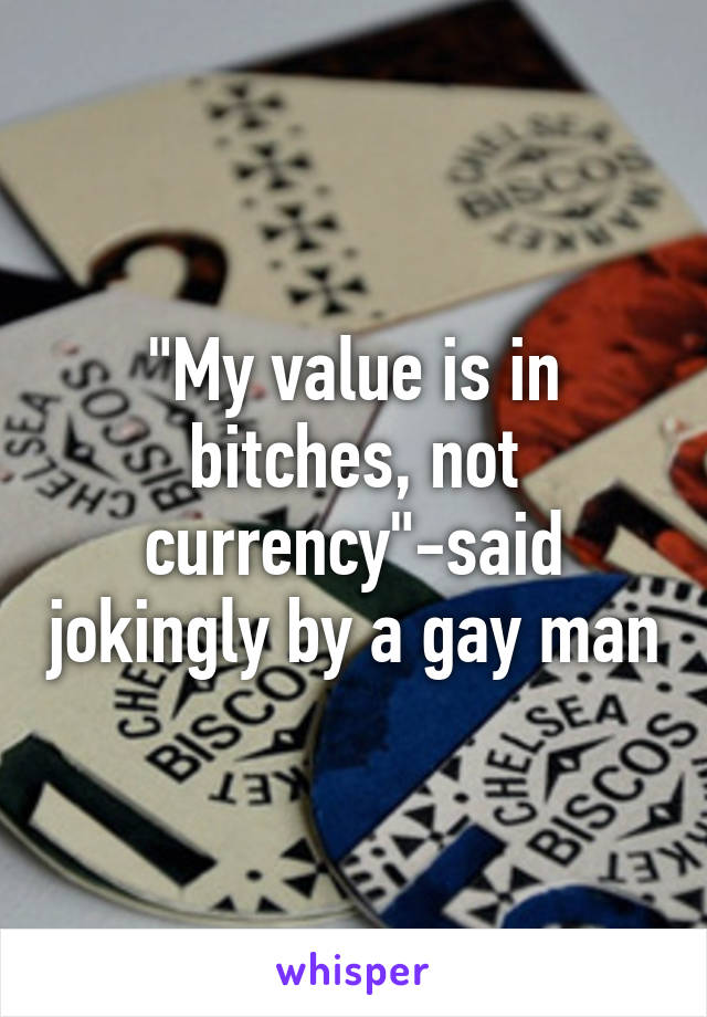 "My value is in bitches, not currency"-said jokingly by a gay man