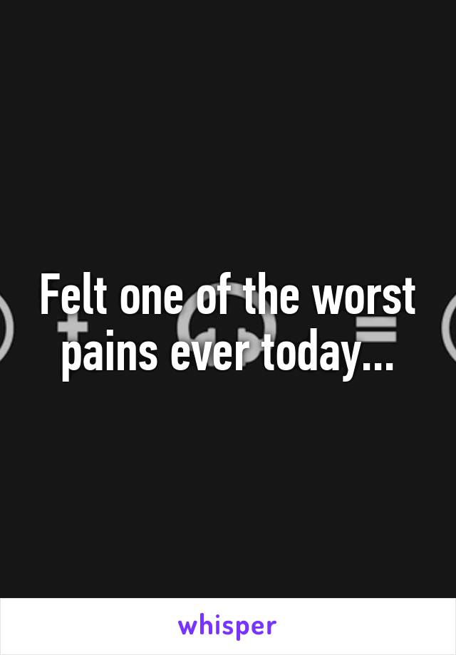 Felt one of the worst pains ever today...