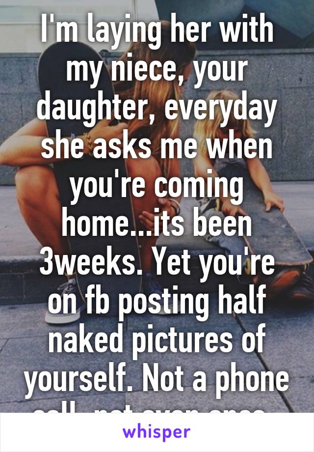I'm laying her with my niece, your daughter, everyday she asks me when you're coming home...its been 3weeks. Yet you're on fb posting half naked pictures of yourself. Not a phone call, not even once. 