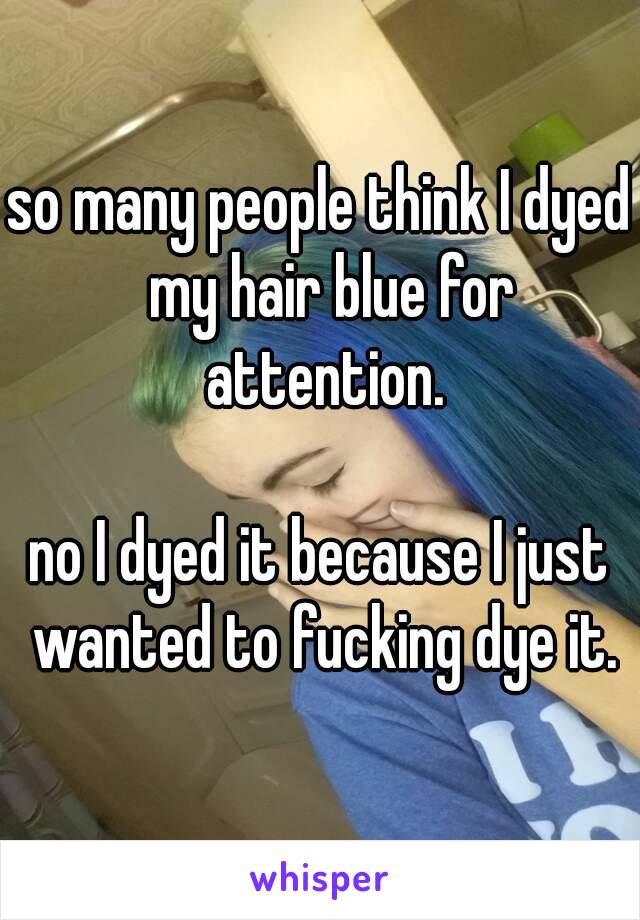 so many people think I dyed  my hair blue for attention.

no I dyed it because I just wanted to fucking dye it.
