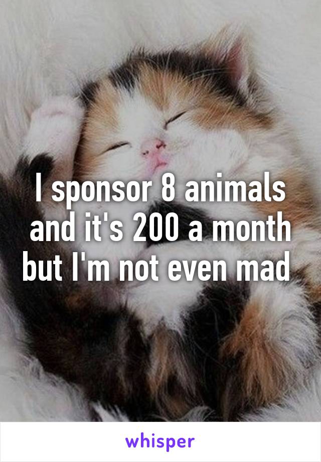 I sponsor 8 animals and it's 200 a month but I'm not even mad 