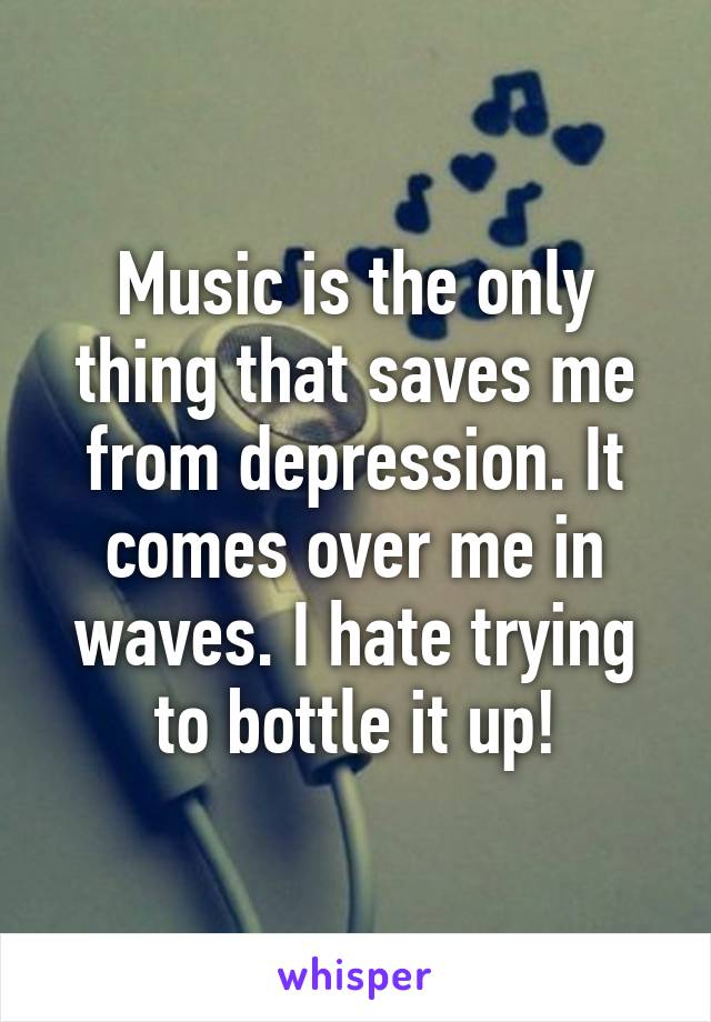 Music is the only thing that saves me from depression. It comes over me in waves. I hate trying to bottle it up!