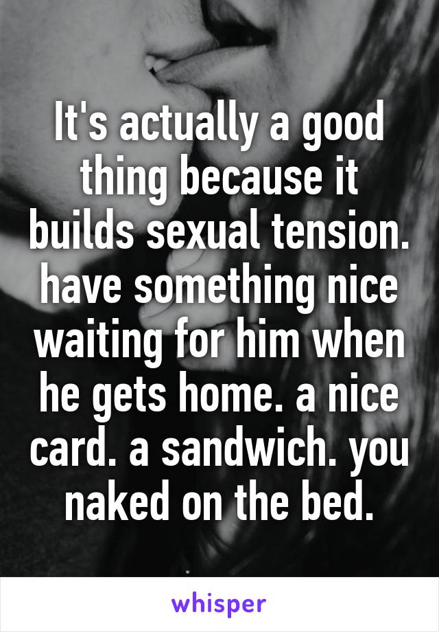 It's actually a good thing because it builds sexual tension. have something nice waiting for him when he gets home. a nice card. a sandwich. you naked on the bed.