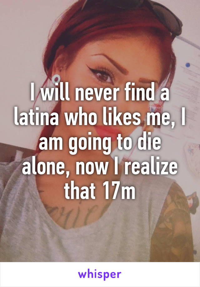 I will never find a latina who likes me, I am going to die alone, now I realize that 17m