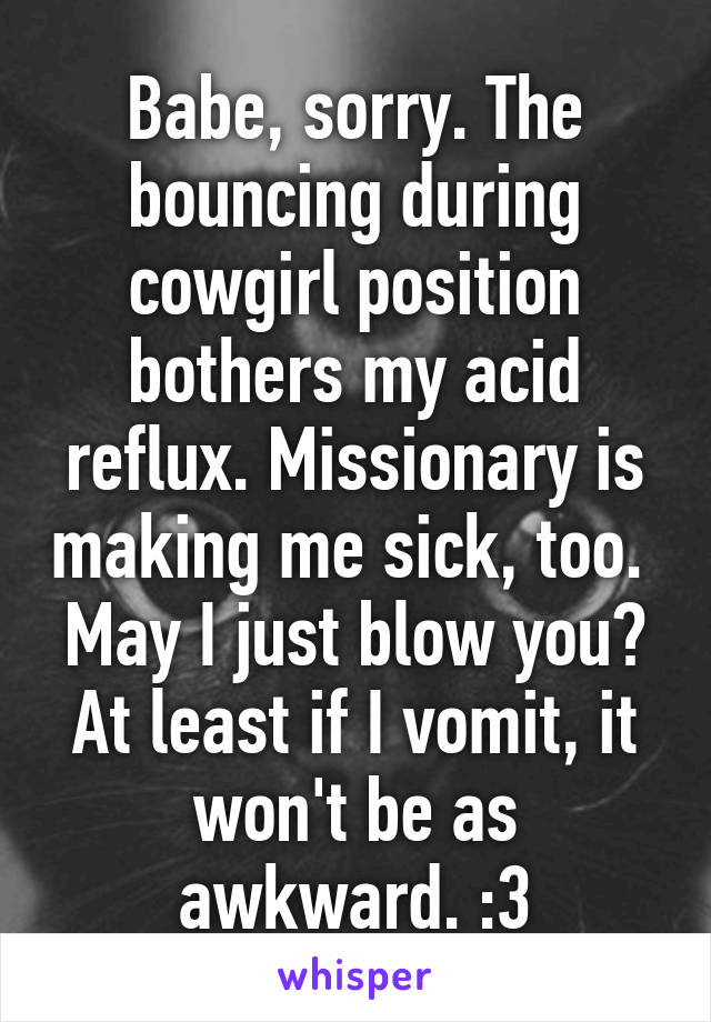 Babe, sorry. The bouncing during cowgirl position bothers my acid reflux. Missionary is making me sick, too. 
May I just blow you? At least if I vomit, it won't be as awkward. :3