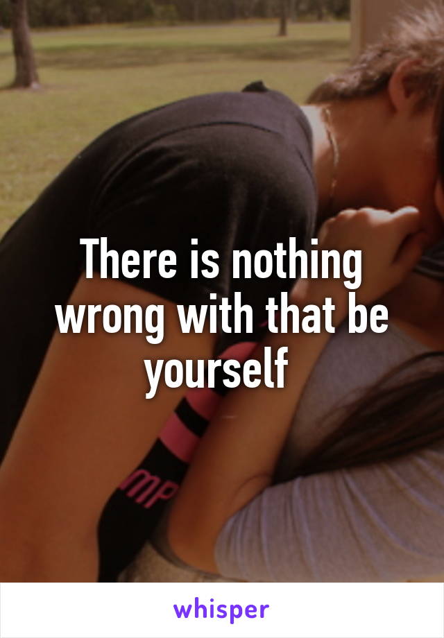 There is nothing wrong with that be yourself 