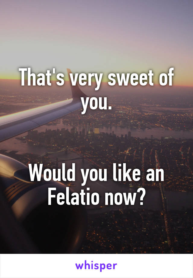 That's very sweet of you.


Would you like an Felatio now?