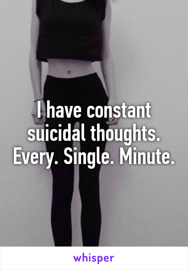 I have constant suicidal thoughts. Every. Single. Minute.