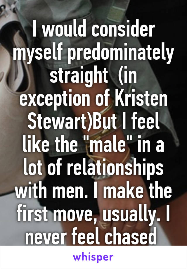 I would consider myself predominately straight  (in exception of Kristen Stewart)But I feel like the "male" in a lot of relationships with men. I make the first move, usually. I never feel chased 