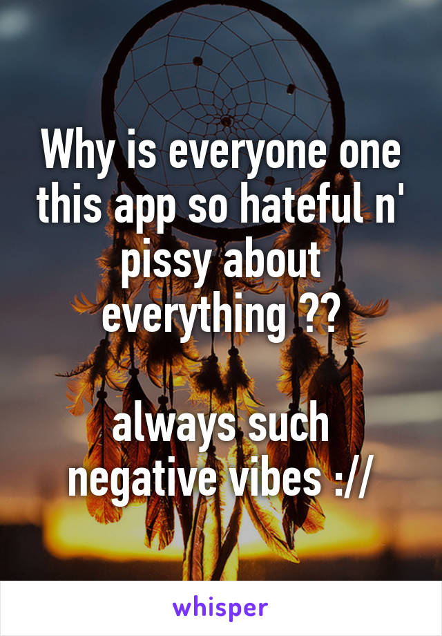 Why is everyone one this app so hateful n' pissy about everything ??

always such negative vibes ://