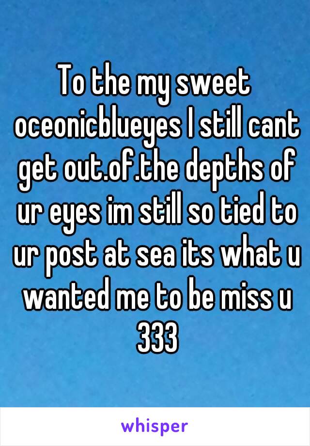 To the my sweet oceonicblueyes I still cant get out.of.the depths of ur eyes im still so tied to ur post at sea its what u wanted me to be miss u 333