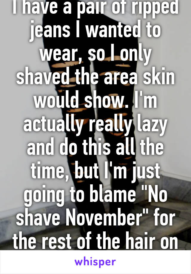 I have a pair of ripped jeans I wanted to wear, so I only shaved the area skin would show. I'm actually really lazy and do this all the time, but I'm just going to blame "No shave November" for the rest of the hair on my legs. 