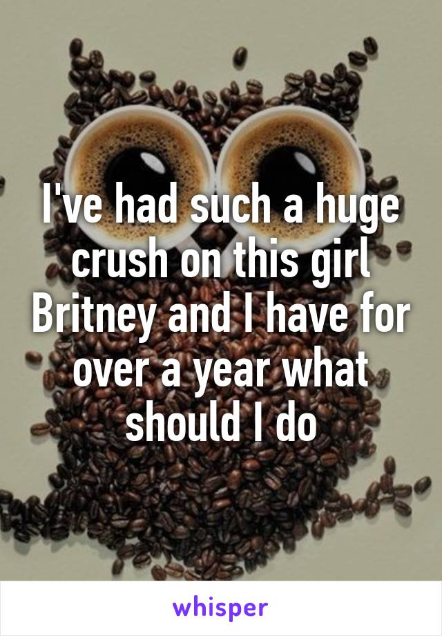 I've had such a huge crush on this girl Britney and I have for over a year what should I do