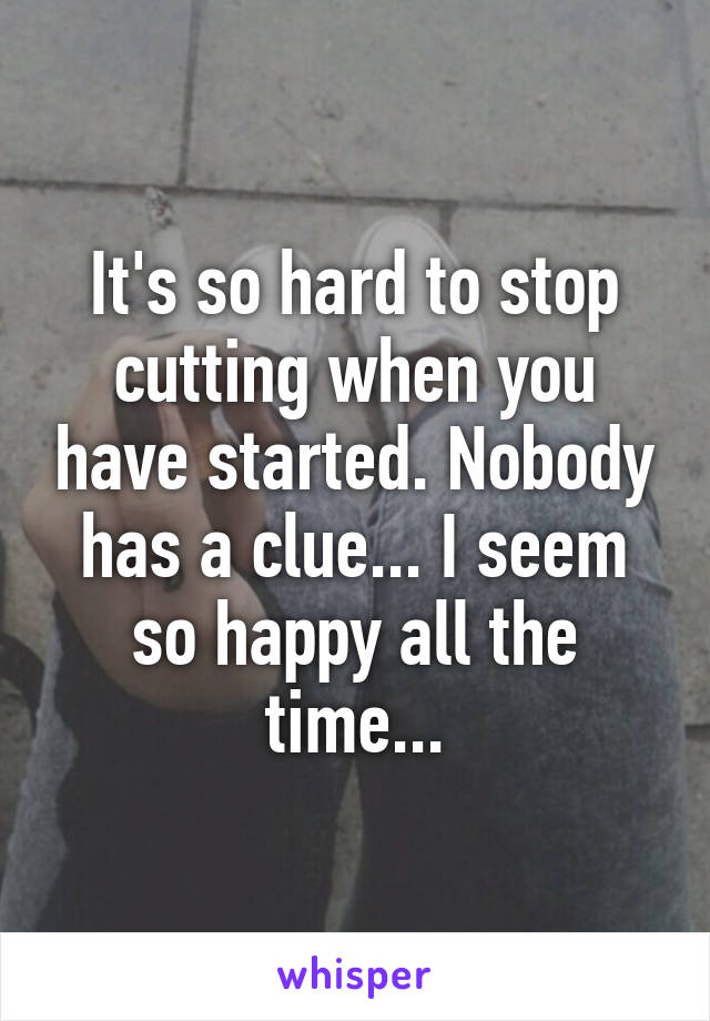 It's so hard to stop cutting when you have started. Nobody has a clue... I seem so happy all the time...