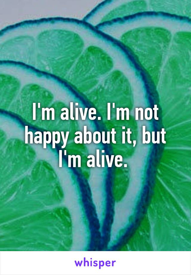I'm alive. I'm not happy about it, but I'm alive. 