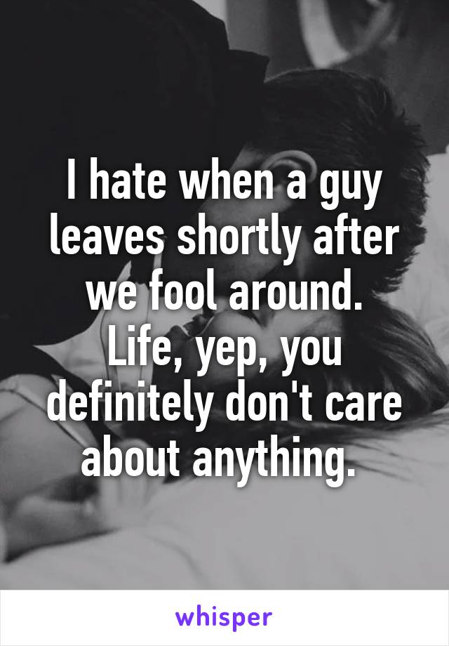 I hate when a guy leaves shortly after we fool around.
Life, yep, you definitely don't care about anything. 