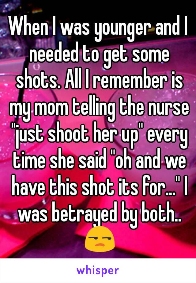 When I was younger and I needed to get some shots. All I remember is my mom telling the nurse "just shoot her up" every time she said "oh and we have this shot its for..." I was betrayed by both.. 😒