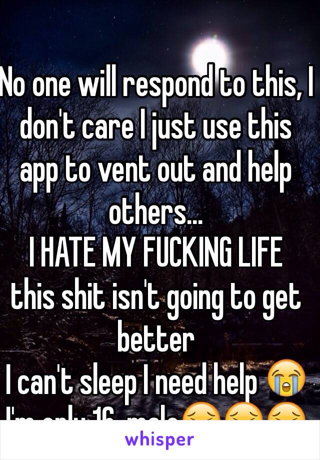 No one will respond to this, I don't care I just use this app to vent out and help others...
I HATE MY FUCKING LIFE
this shit isn't going to get better
I can't sleep I need help 😭
I'm only 16, male😖😖😖