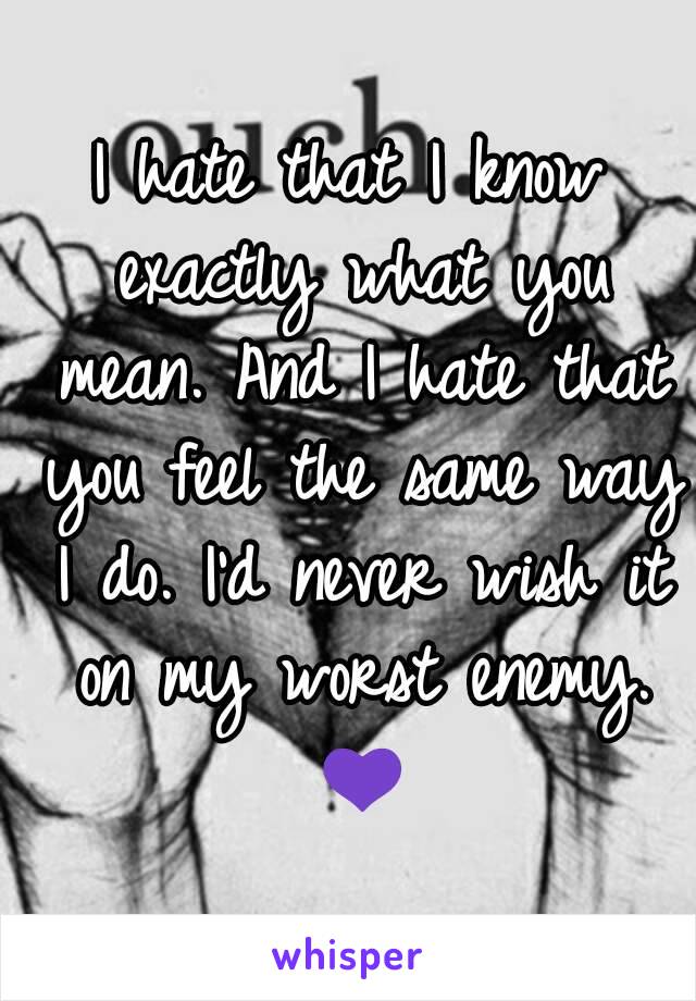 I hate that I know exactly what you mean. And I hate that you feel the same way I do. I'd never wish it on my worst enemy. 💜