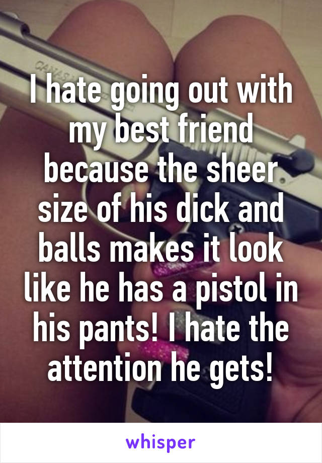 I hate going out with my best friend because the sheer size of his dick and balls makes it look like he has a pistol in his pants! I hate the attention he gets!