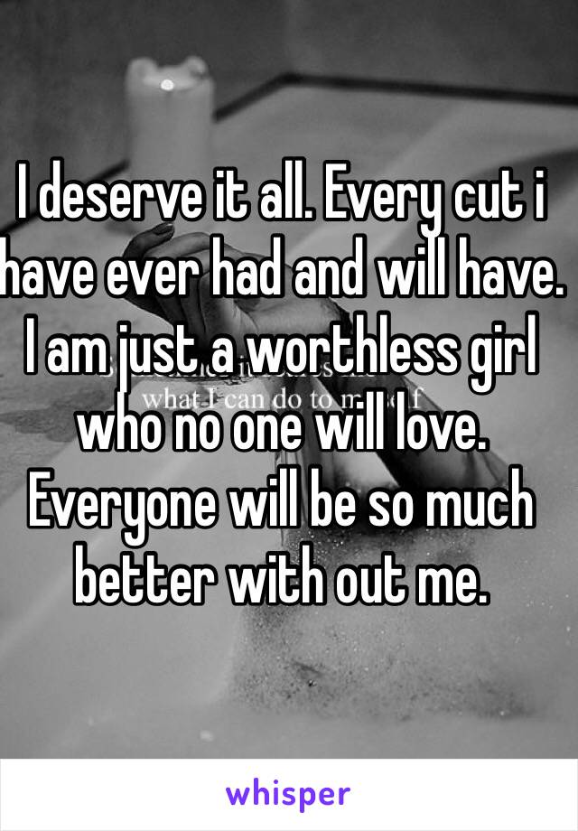 I deserve it all. Every cut i have ever had and will have. I am just a worthless girl who no one will love. Everyone will be so much better with out me.
