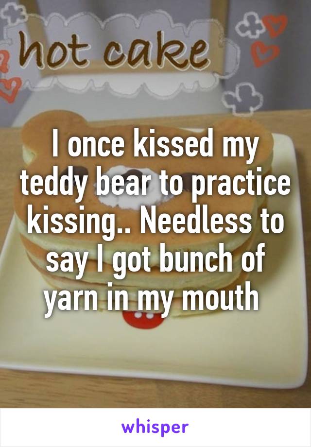 I once kissed my teddy bear to practice kissing.. Needless to say I got bunch of yarn in my mouth 