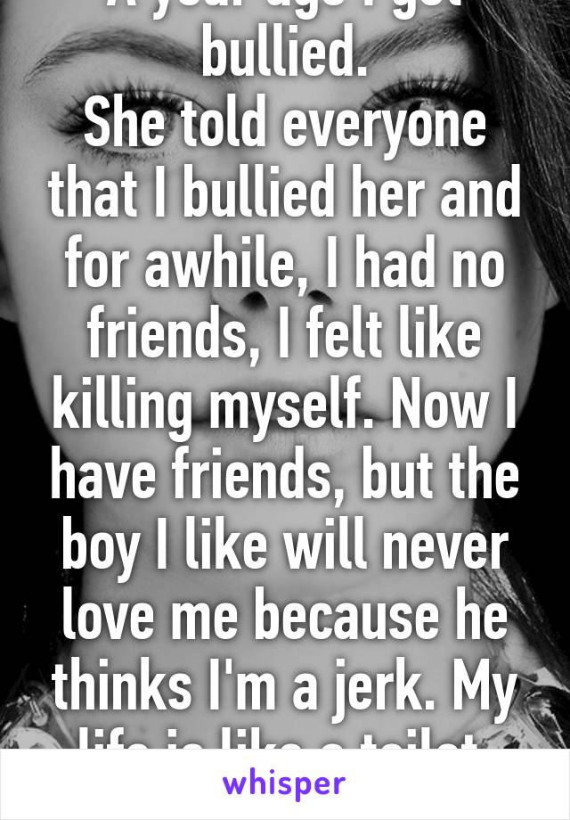 A year ago I got bullied.
She told everyone that I bullied her and for awhile, I had no friends, I felt like killing myself. Now I have friends, but the boy I like will never love me because he thinks I'm a jerk. My life is like a toilet. It's full of crap.