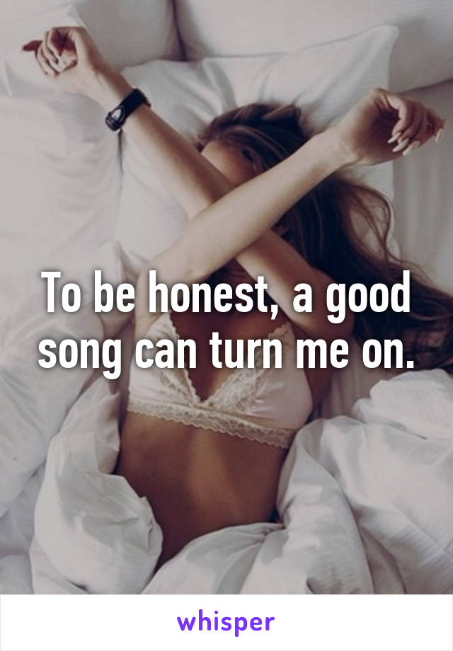 To be honest, a good song can turn me on.