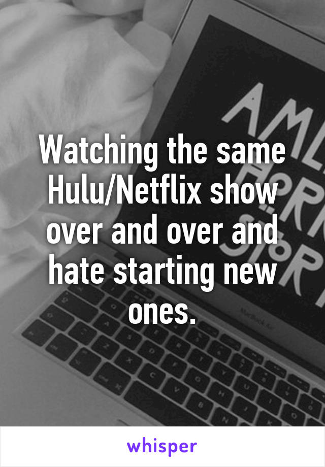 Watching the same Hulu/Netflix show over and over and hate starting new ones.