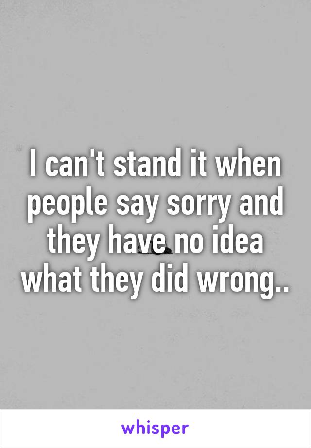 I can't stand it when people say sorry and they have no idea what they did wrong..