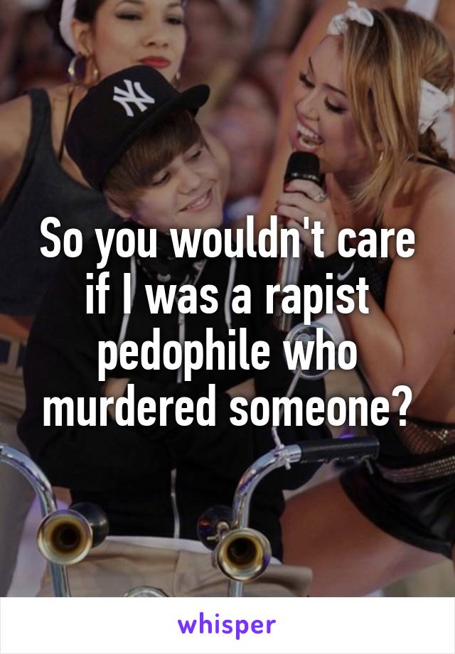 So you wouldn't care if I was a rapist pedophile who murdered someone?