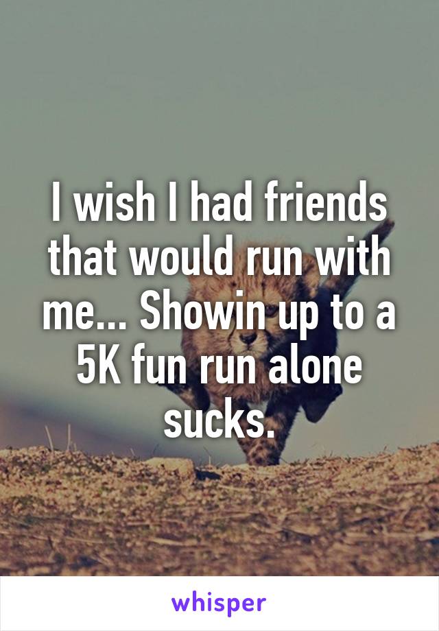 I wish I had friends that would run with me... Showin up to a 5K fun run alone sucks.