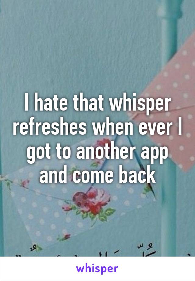 I hate that whisper refreshes when ever I got to another app and come back