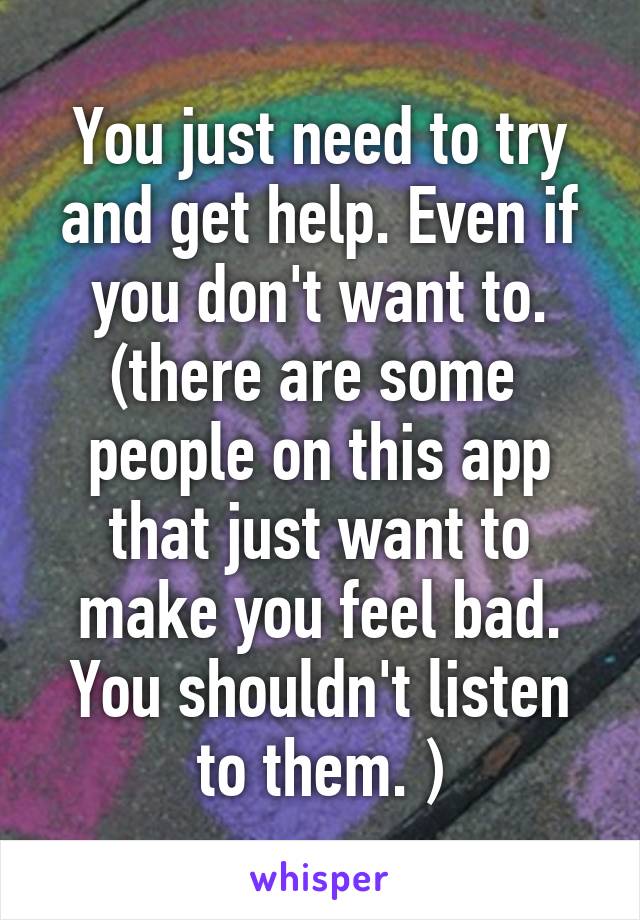 You just need to try and get help. Even if you don't want to. (there are some  people on this app that just want to make you feel bad. You shouldn't listen to them. )