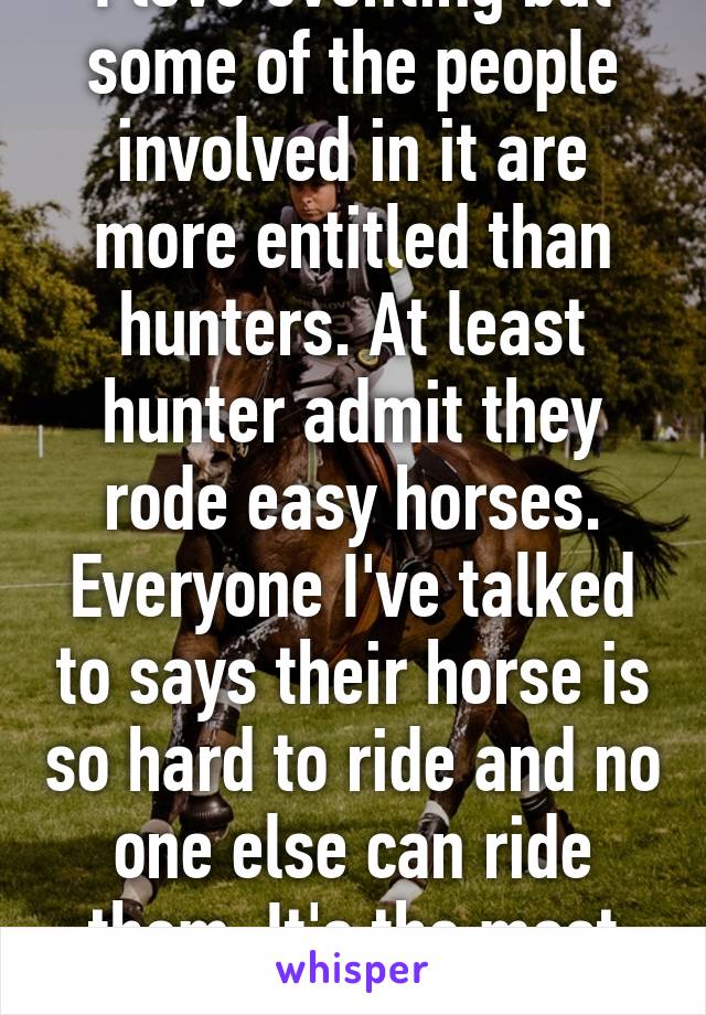 I love eventing but some of the people involved in it are more entitled than hunters. At least hunter admit they rode easy horses. Everyone I've talked to says their horse is so hard to ride and no one else can ride them. It's the most annoying this 