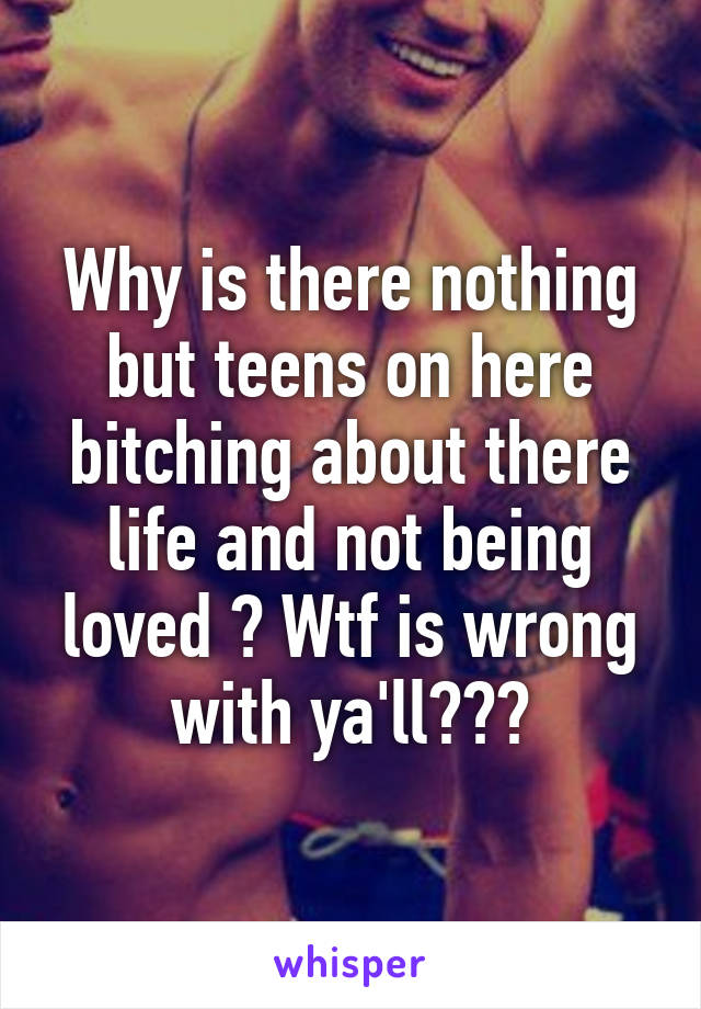 Why is there nothing but teens on here bitching about there life and not being loved ? Wtf is wrong with ya'll???