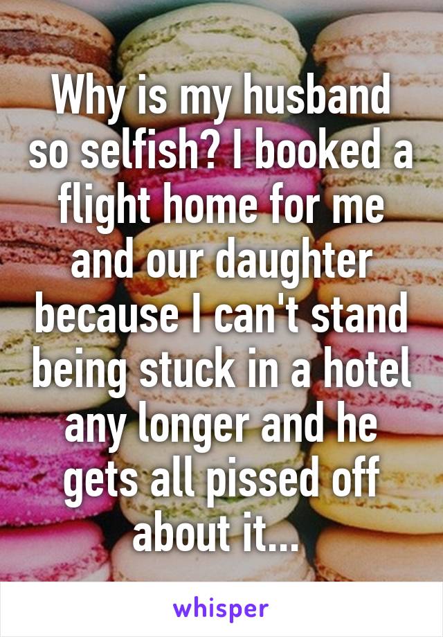 Why is my husband so selfish? I booked a flight home for me and our daughter because I can't stand being stuck in a hotel any longer and he gets all pissed off about it... 