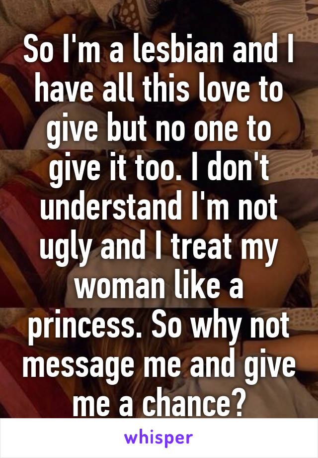 So I'm a lesbian and I have all this love to give but no one to give it too. I don't understand I'm not ugly and I treat my woman like a princess. So why not message me and give me a chance?