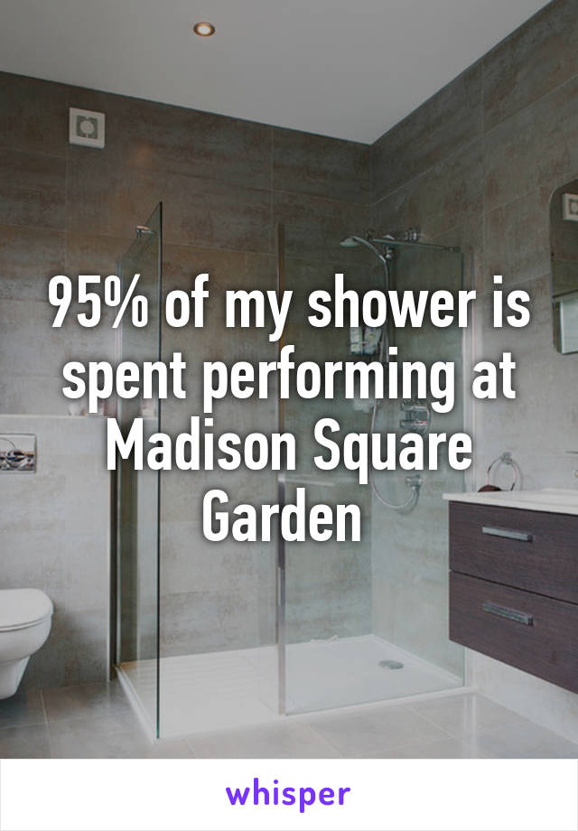95% of my shower is spent performing at Madison Square Garden 
