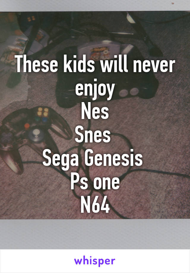 These kids will never enjoy
Nes
Snes 
Sega Genesis 
Ps one
N64