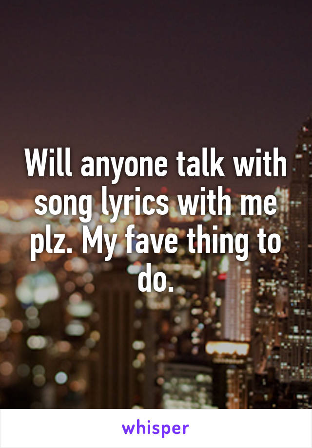 Will anyone talk with song lyrics with me plz. My fave thing to do.