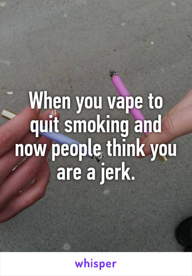 When you vape to quit smoking and now people think you are a jerk.