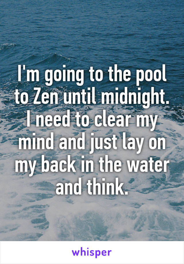 I'm going to the pool to Zen until midnight. I need to clear my mind and just lay on my back in the water and think.