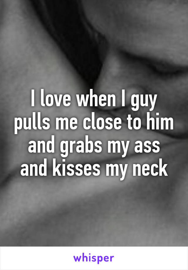 I love when I guy pulls me close to him and grabs my ass and kisses my neck