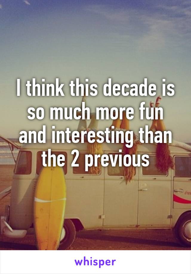 I think this decade is so much more fun and interesting than the 2 previous
