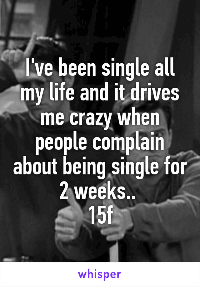 I've been single all my life and it drives me crazy when people complain about being single for 2 weeks.. 
15f