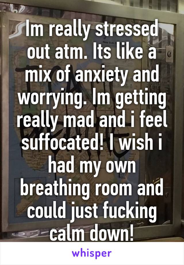 Im really stressed out atm. Its like a mix of anxiety and worrying. Im getting really mad and i feel suffocated! I wish i had my own breathing room and could just fucking calm down!