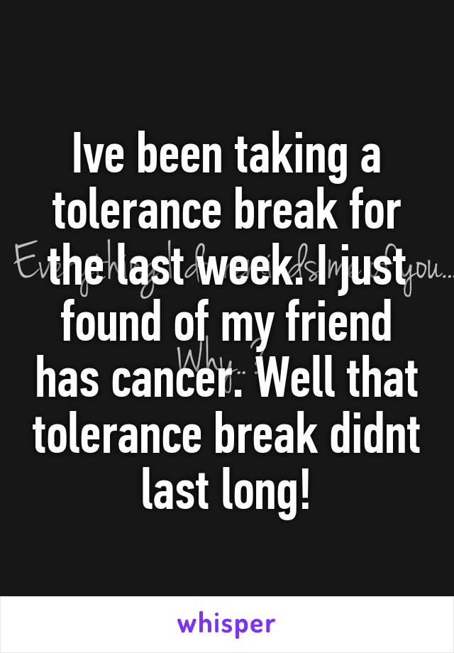 Ive been taking a tolerance break for the last week. I just found of my friend has cancer. Well that tolerance break didnt last long!