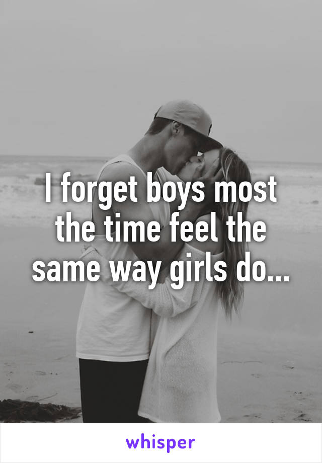 I forget boys most the time feel the same way girls do...