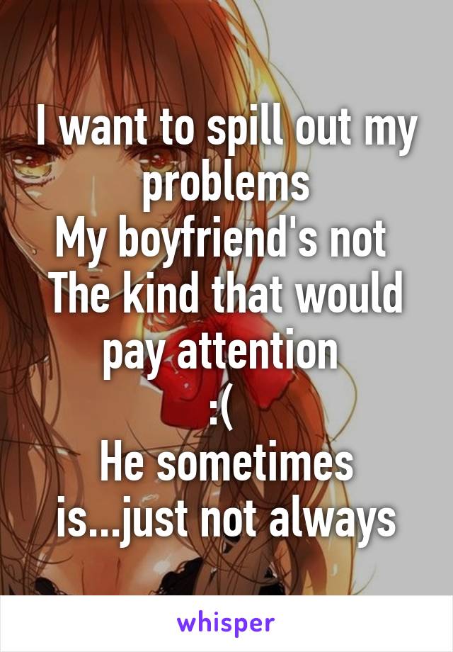 I want to spill out my problems
My boyfriend's not 
The kind that would pay attention 
:( 
He sometimes is...just not always